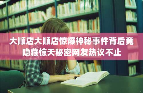 大顺店大顺店惊爆神秘事件背后竟隐藏惊天秘密网友热议不止