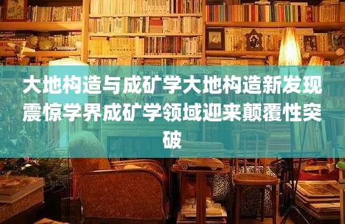 大地构造与成矿学大地构造新发现震惊学界成矿学领域迎来颠覆性突破