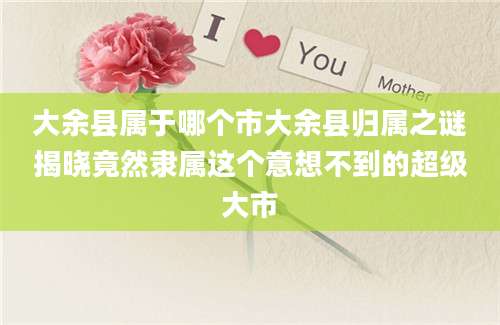 大余县属于哪个市大余县归属之谜揭晓竟然隶属这个意想不到的超级大市