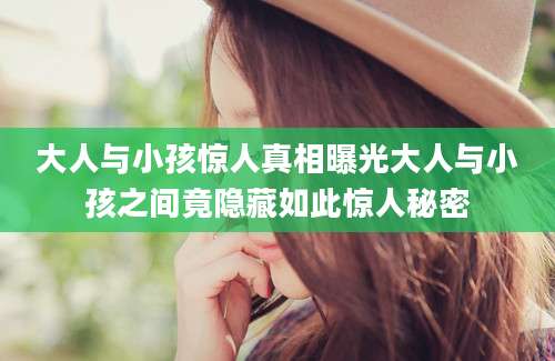 大人与小孩惊人真相曝光大人与小孩之间竟隐藏如此惊人秘密