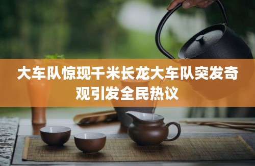 大车队惊现千米长龙大车队突发奇观引发全民热议