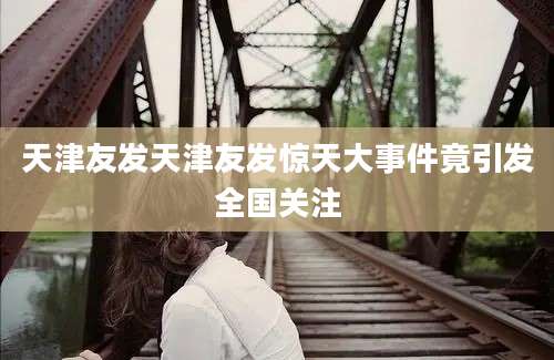 天津友发天津友发惊天大事件竟引发全国关注