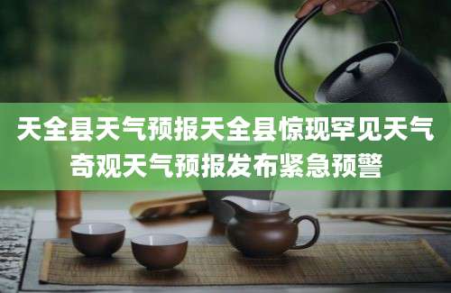 天全县天气预报天全县惊现罕见天气奇观天气预报发布紧急预警