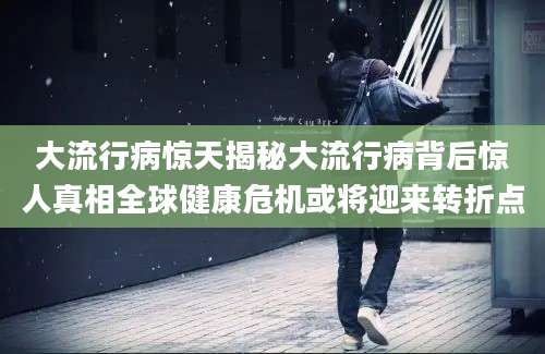 大流行病惊天揭秘大流行病背后惊人真相全球健康危机或将迎来转折点