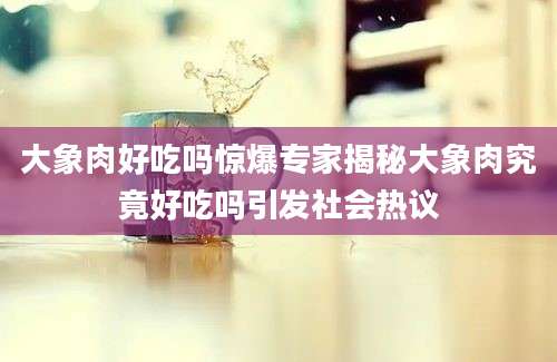 大象肉好吃吗惊爆专家揭秘大象肉究竟好吃吗引发社会热议