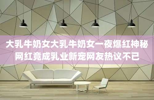 大乳牛奶女大乳牛奶女一夜爆红神秘网红竟成乳业新宠网友热议不已