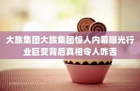 大族集团大族集团惊人内幕曝光行业巨变背后真相令人咋舌
