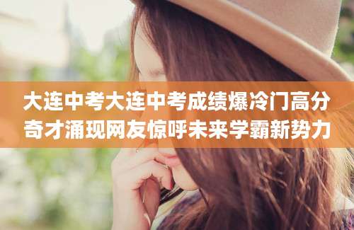 大连中考大连中考成绩爆冷门高分奇才涌现网友惊呼未来学霸新势力
