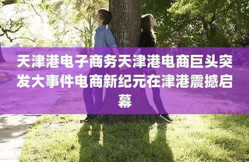 天津港电子商务天津港电商巨头突发大事件电商新纪元在津港震撼启幕