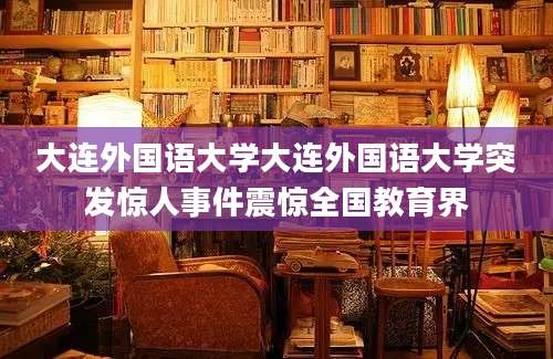 大连外国语大学大连外国语大学突发惊人事件震惊全国教育界