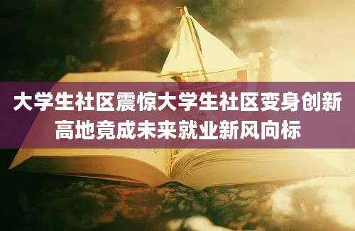 大学生社区震惊大学生社区变身创新高地竟成未来就业新风向标