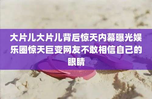 大片儿大片儿背后惊天内幕曝光娱乐圈惊天巨变网友不敢相信自己的眼睛