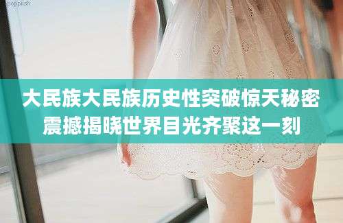 大民族大民族历史性突破惊天秘密震撼揭晓世界目光齐聚这一刻