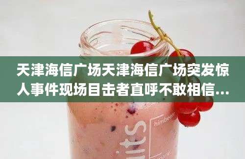 天津海信广场天津海信广场突发惊人事件现场目击者直呼不敢相信...