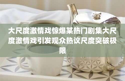 大尺度激情戏惊爆某热门剧集大尺度激情戏引发观众热议尺度突破极限