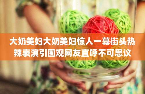 大奶美妇大奶美妇惊人一幕街头热辣表演引围观网友直呼不可思议