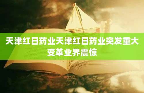 天津红日药业天津红日药业突发重大变革业界震惊