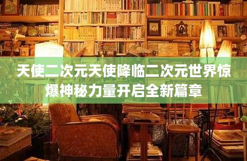 天使二次元天使降临二次元世界惊爆神秘力量开启全新篇章