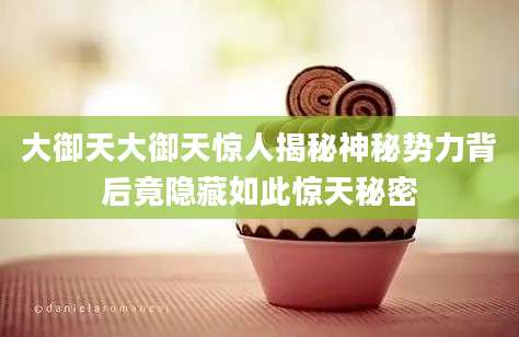 大御天大御天惊人揭秘神秘势力背后竟隐藏如此惊天秘密