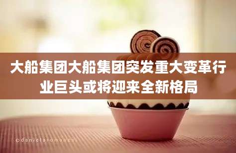 大船集团大船集团突发重大变革行业巨头或将迎来全新格局