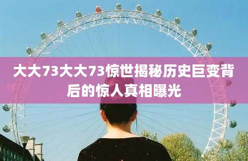 大大73大大73惊世揭秘历史巨变背后的惊人真相曝光
