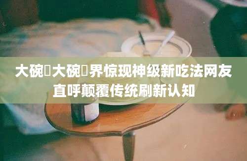 大碗丼大碗丼界惊现神级新吃法网友直呼颠覆传统刷新认知
