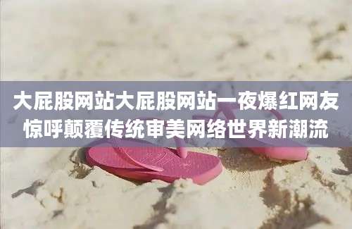 大屁股网站大屁股网站一夜爆红网友惊呼颠覆传统审美网络世界新潮流