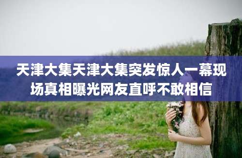 天津大集天津大集突发惊人一幕现场真相曝光网友直呼不敢相信