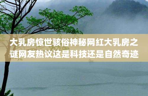 大乳房惊世骇俗神秘网红大乳房之谜网友热议这是科技还是自然奇迹