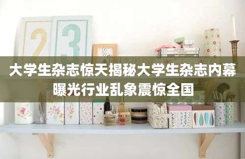 大学生杂志惊天揭秘大学生杂志内幕曝光行业乱象震惊全国