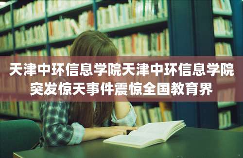 天津中环信息学院天津中环信息学院突发惊天事件震惊全国教育界