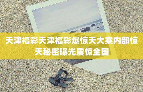 天津福彩天津福彩爆惊天大案内部惊天秘密曝光震惊全国