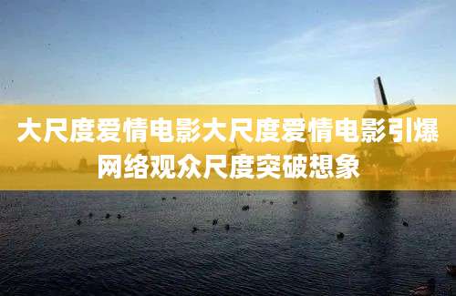 大尺度爱情电影大尺度爱情电影引爆网络观众尺度突破想象