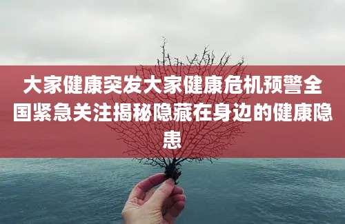 大家健康突发大家健康危机预警全国紧急关注揭秘隐藏在身边的健康隐患