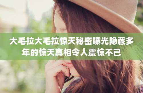 大毛拉大毛拉惊天秘密曝光隐藏多年的惊天真相令人震惊不已