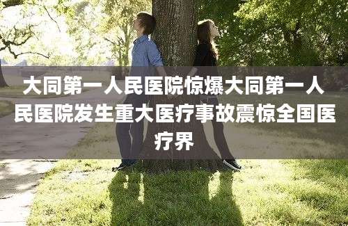 大同第一人民医院惊爆大同第一人民医院发生重大医疗事故震惊全国医疗界