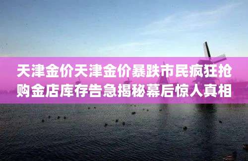 天津金价天津金价暴跌市民疯狂抢购金店库存告急揭秘幕后惊人真相