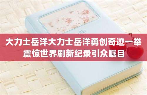 大力士岳洋大力士岳洋勇创奇迹一举震惊世界刷新纪录引众瞩目