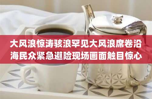 大风浪惊涛骇浪罕见大风浪席卷沿海民众紧急避险现场画面触目惊心