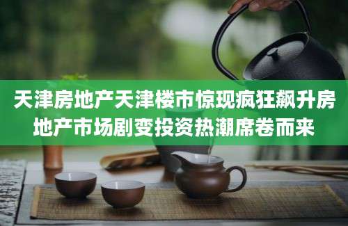 天津房地产天津楼市惊现疯狂飙升房地产市场剧变投资热潮席卷而来