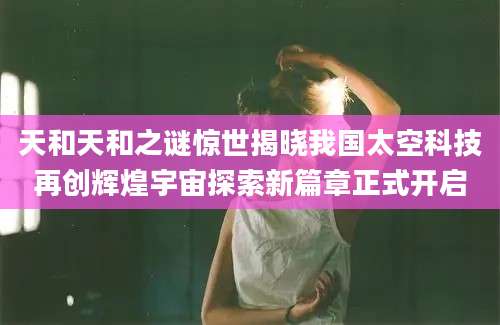 天和天和之谜惊世揭晓我国太空科技再创辉煌宇宙探索新篇章正式开启