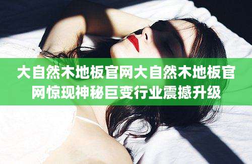 大自然木地板官网大自然木地板官网惊现神秘巨变行业震撼升级
