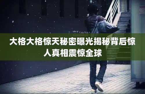 大格大格惊天秘密曝光揭秘背后惊人真相震惊全球