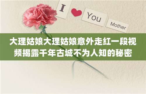 大理姑娘大理姑娘意外走红一段视频揭露千年古城不为人知的秘密