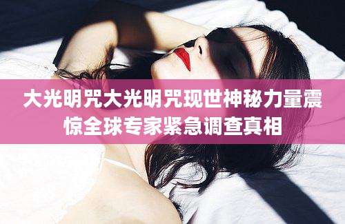 大光明咒大光明咒现世神秘力量震惊全球专家紧急调查真相