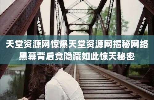 天堂资源网惊爆天堂资源网揭秘网络黑幕背后竟隐藏如此惊天秘密