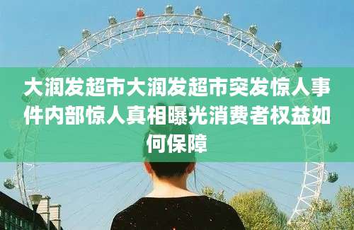 大润发超市大润发超市突发惊人事件内部惊人真相曝光消费者权益如何保障