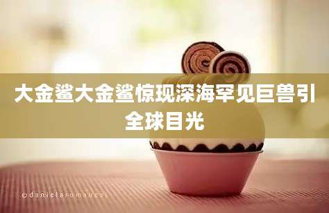 大金鲨大金鲨惊现深海罕见巨兽引全球目光