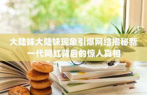 大陆妹大陆妹现象引爆网络揭秘新一代网红背后的惊人真相