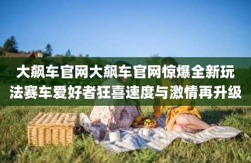 大飙车官网大飙车官网惊爆全新玩法赛车爱好者狂喜速度与激情再升级